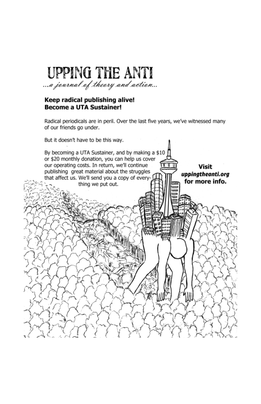 UPPING THE ANTI et pearnal ef Ueery and actien.. Keep radical publishing alive! Become a UTA Sustainer! Radicalperiodicals are n peri. Ovr the last five years, we’ve witnessed many. of our frends go under But it doesntt have to be this way. By becoming a UTA Sustainer, and by making a $10 [} or $20 monthy donation, you’can help us cover our operating costs. I return, wefl continue. Visit publshing great material about the struggles at affect us. Wefl send you a copy of every- thing we put out.